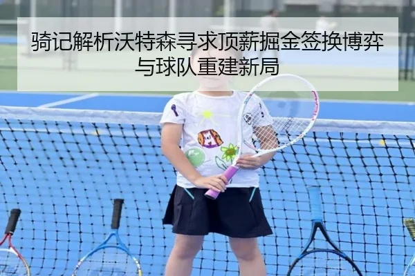 骑记解析沃特森寻求顶薪掘金签换博弈与球队重建新局